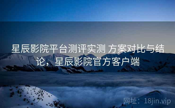 星辰影院平台测评实测 方案对比与结论，星辰影院官方客户端