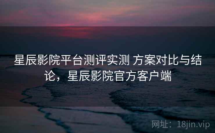 星辰影院平台测评实测 方案对比与结论，星辰影院官方客户端