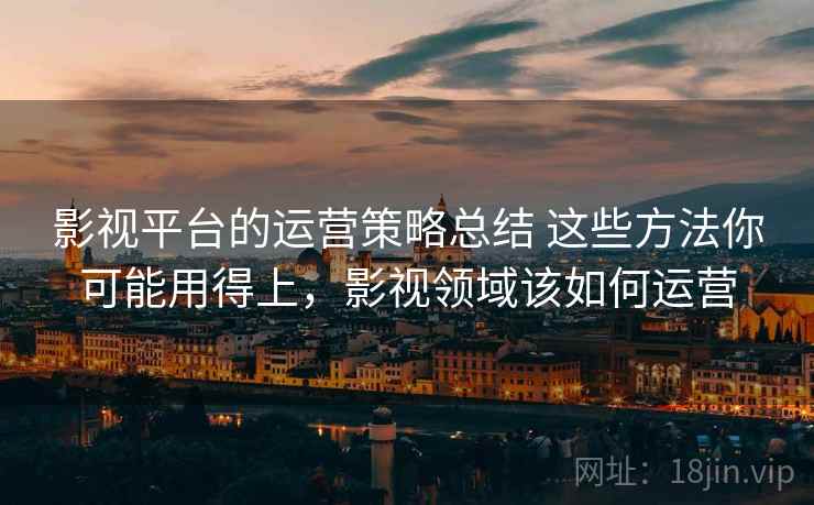 影视平台的运营策略总结 这些方法你可能用得上,影视领域该如何运营 影视平台的运营策略总结 这些方法你可能用得上,影视领域该如何运营
