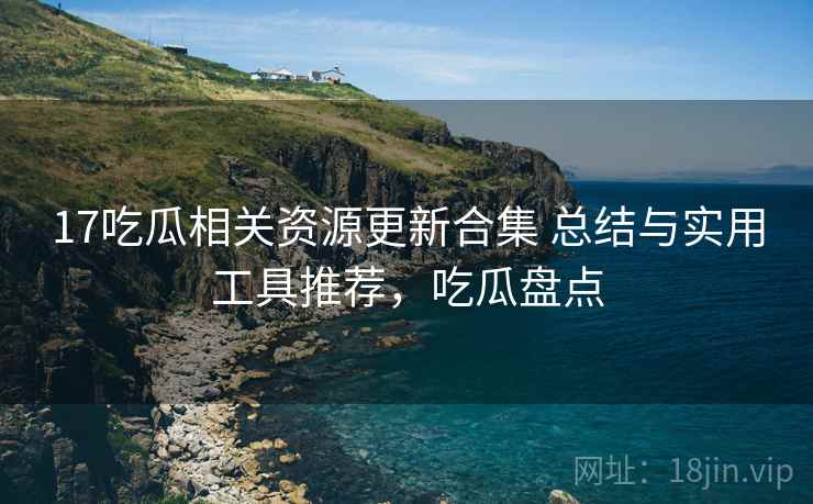 17吃瓜相关资源更新合集 总结与实用工具推荐，吃瓜盘点
