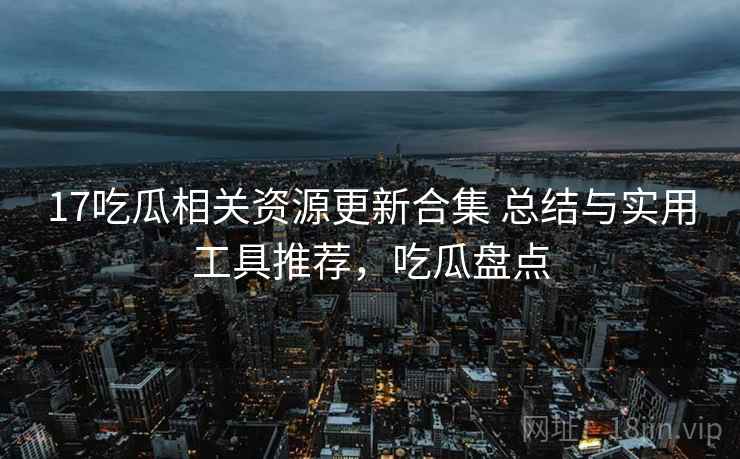17吃瓜相关资源更新合集 总结与实用工具推荐,吃瓜盘点 17吃瓜相关资源更新合集 总结与实用工具推荐,吃瓜盘点