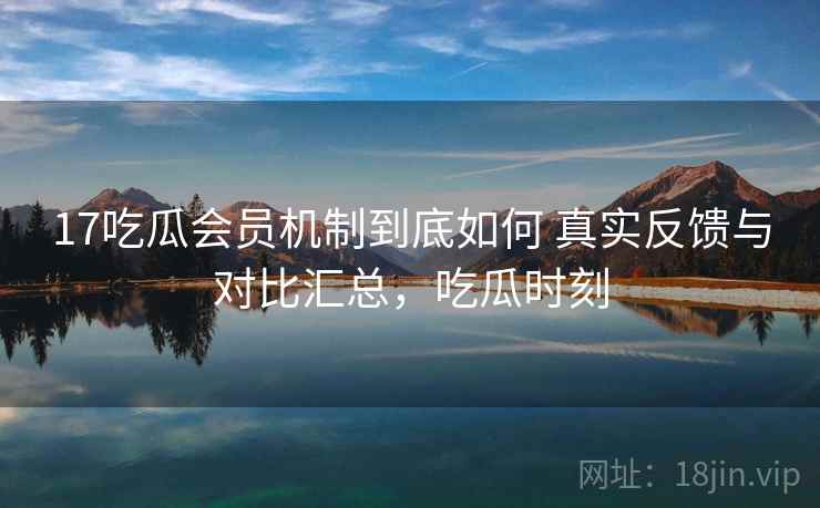 17吃瓜会员机制到底如何 真实反馈与对比汇总,吃瓜时刻 17吃瓜会员机制到底如何 真实反馈与对比汇总,吃瓜时刻