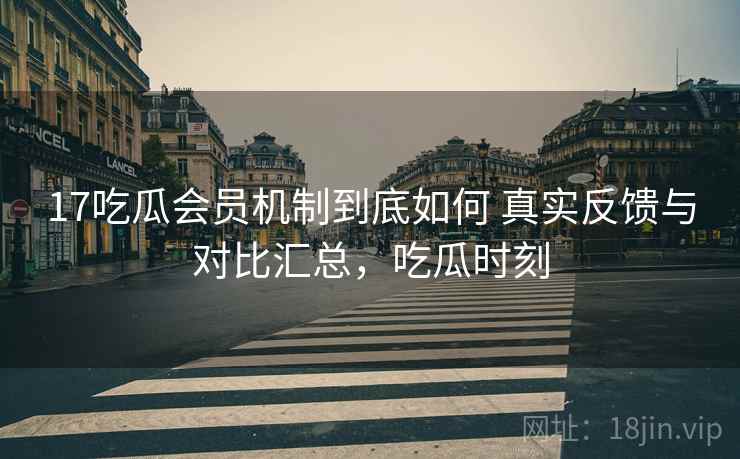 17吃瓜会员机制到底如何 真实反馈与对比汇总，吃瓜时刻