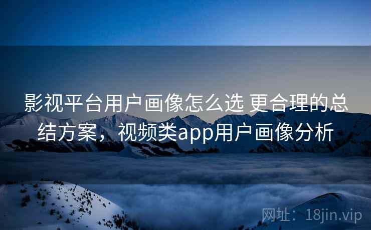 影视平台用户画像怎么选 更合理的总结方案,视频类app用户画像分析 影视平台用户画像怎么选 更合理的总结方案,视频类app用户画像分析