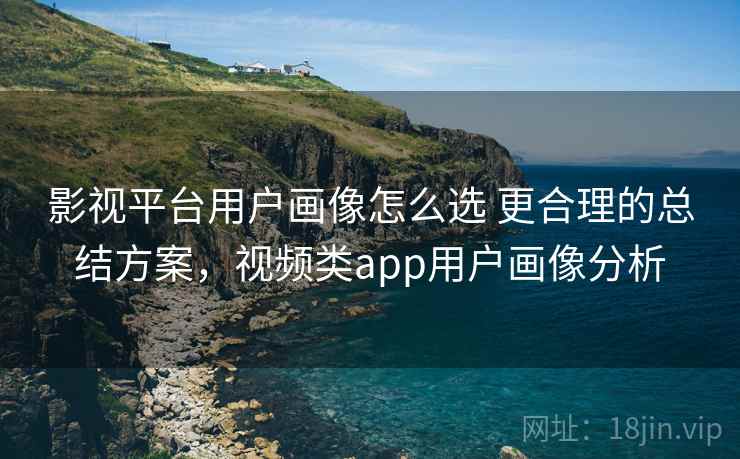 影视平台用户画像怎么选 更合理的总结方案，视频类app用户画像分析