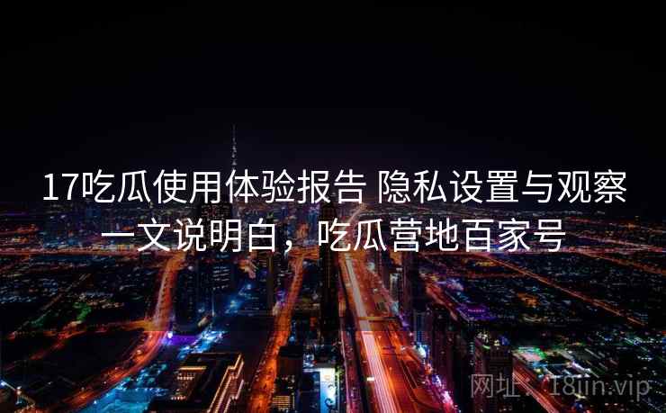 17吃瓜使用体验报告 隐私设置与观察一文说明白，吃瓜营地百家号