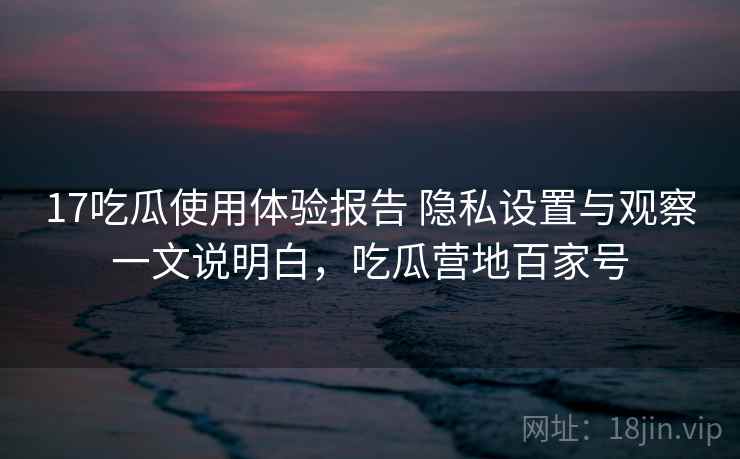 17吃瓜使用体验报告 隐私设置与观察一文说明白,吃瓜营地百家号 17吃瓜使用体验报告 隐私设置与观察一文说明白,吃瓜营地百家号