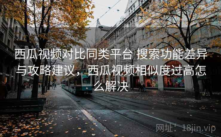 西瓜视频对比同类平台 搜索功能差异与攻略建议，西瓜视频相似度过高怎么解决