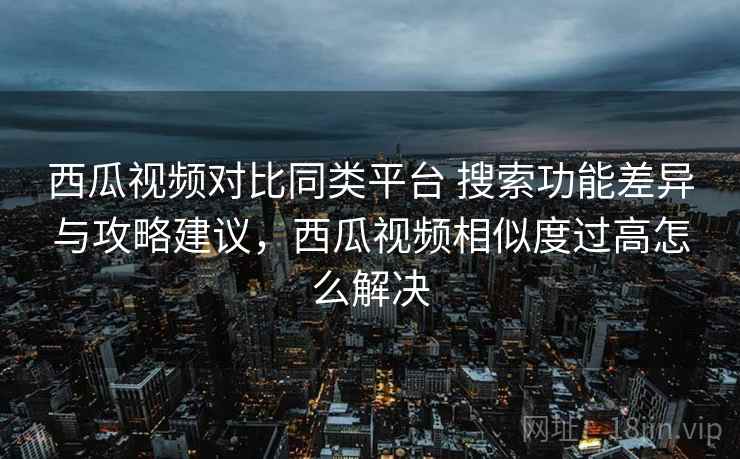 西瓜视频对比同类平台 搜索功能差异与攻略建议,西瓜视频相似度过高怎么解决 西瓜视频对比同类平台 搜索功能差异与攻略建议,西瓜视频相似度过高怎么解决