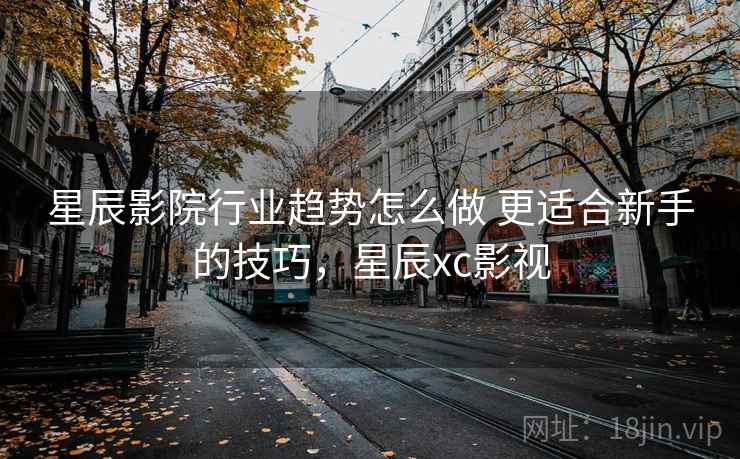 星辰影院行业趋势怎么做 更适合新手的技巧，星辰xc影视