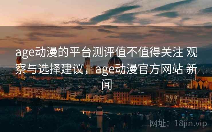 age动漫的平台测评值不值得关注 观察与选择建议，age动漫官方网站 新闻