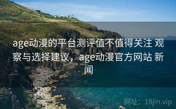 age动漫的平台测评值不值得关注 观察与选择建议，age动漫官方网站 新闻