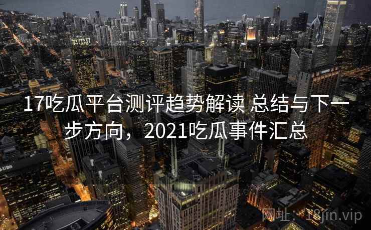 17吃瓜平台测评趋势解读 总结与下一步方向，2021吃瓜事件汇总