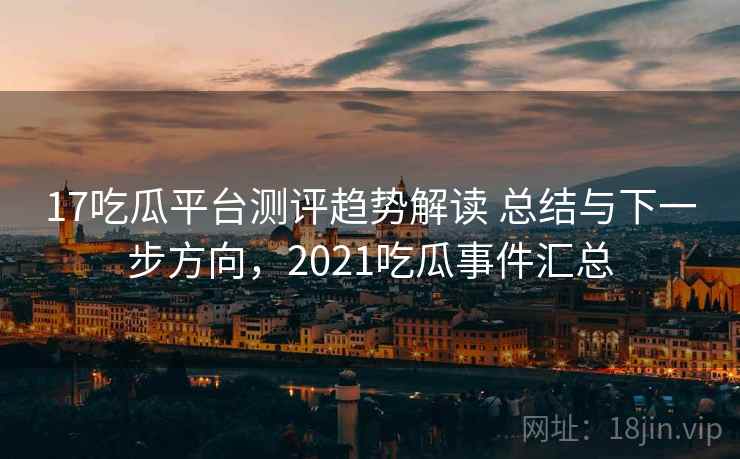 17吃瓜平台测评趋势解读 总结与下一步方向，2021吃瓜事件汇总