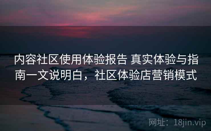内容社区使用体验报告 真实体验与指南一文说明白，社区体验店营销模式