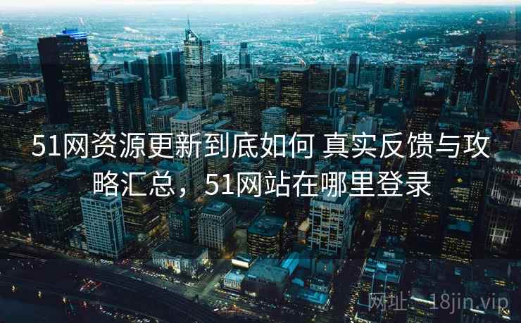 51网资源更新到底如何 真实反馈与攻略汇总，51网站在哪里登录