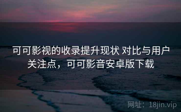 可可影视的收录提升现状 对比与用户关注点，可可影音安卓版下载