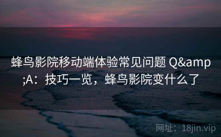 蜂鸟影院移动端体验常见问题 Q&A：技巧一览，蜂鸟影院变什么了