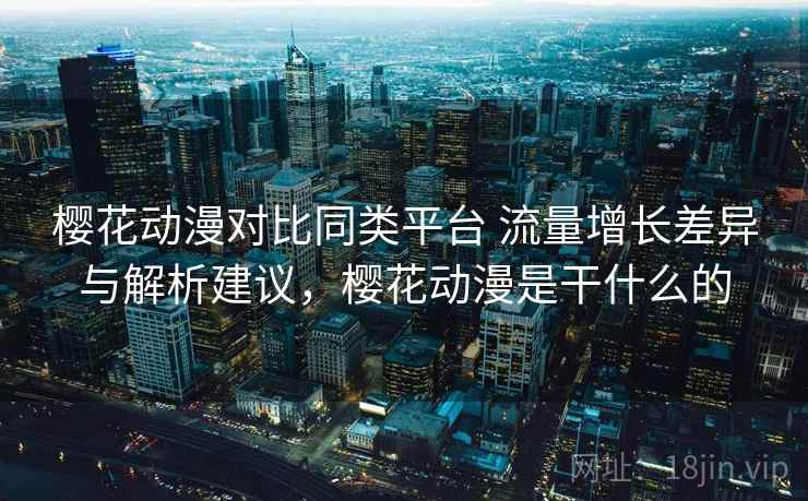 樱花动漫对比同类平台 流量增长差异与解析建议，樱花动漫是干什么的