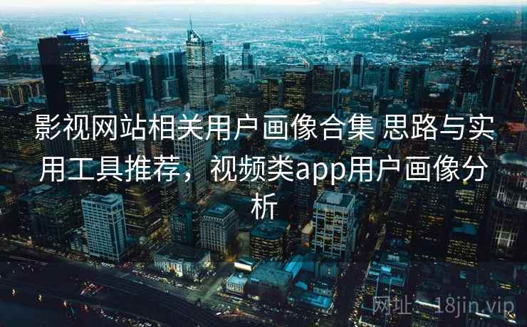 影视网站相关用户画像合集 思路与实用工具推荐，视频类app用户画像分析