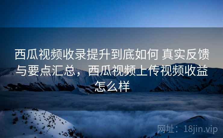 西瓜视频收录提升到底如何 真实反馈与要点汇总，西瓜视频上传视频收益怎么样