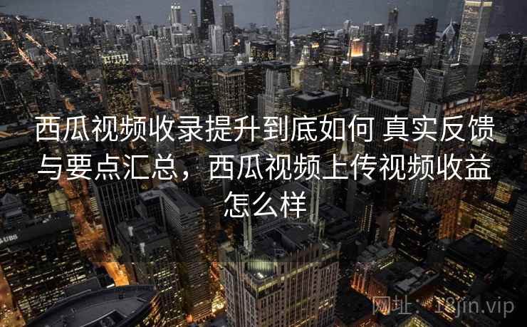 西瓜视频收录提升到底如何 真实反馈与要点汇总，西瓜视频上传视频收益怎么样