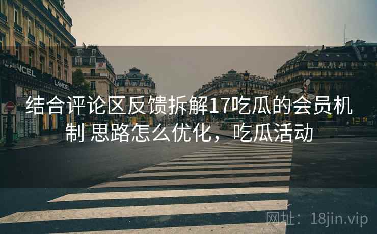 结合评论区反馈拆解17吃瓜的会员机制 思路怎么优化，吃瓜活动