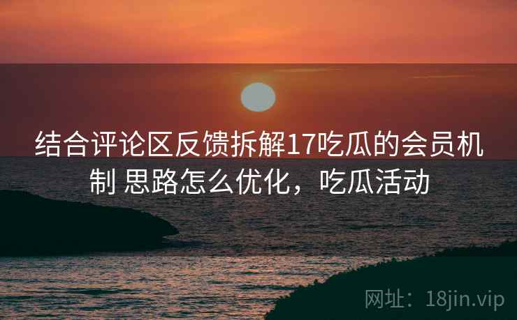 结合评论区反馈拆解17吃瓜的会员机制 思路怎么优化，吃瓜活动