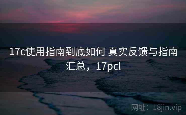 17c使用指南到底如何 真实反馈与指南汇总，17pcl
