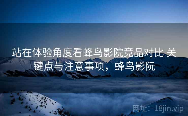 站在体验角度看蜂鸟影院竞品对比 关键点与注意事项，蜂鸟影阮