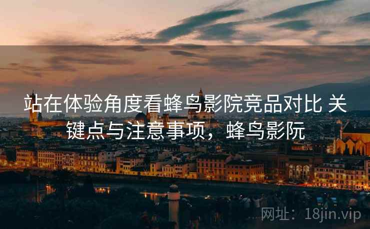 站在体验角度看蜂鸟影院竞品对比 关键点与注意事项，蜂鸟影阮