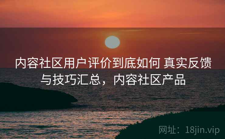 内容社区用户评价到底如何 真实反馈与技巧汇总，内容社区产品