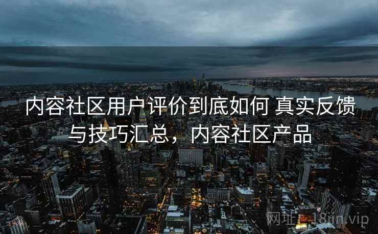 内容社区用户评价到底如何 真实反馈与技巧汇总，内容社区产品