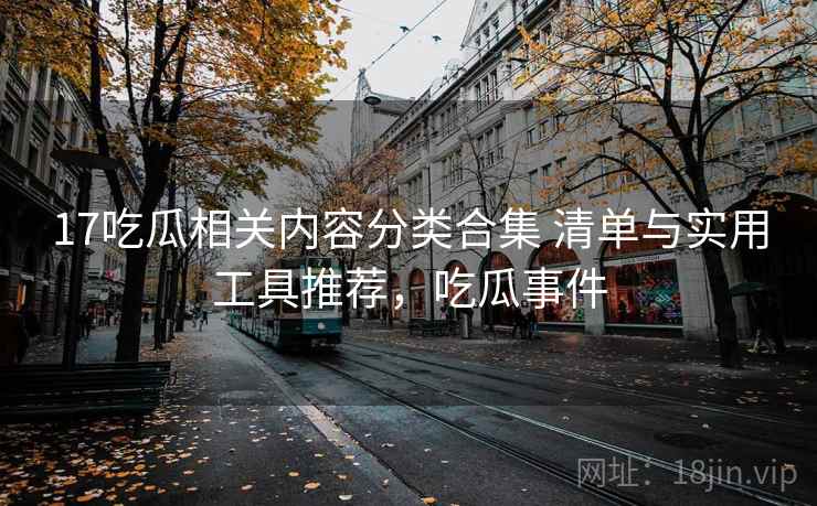 17吃瓜相关内容分类合集 清单与实用工具推荐，吃瓜事件