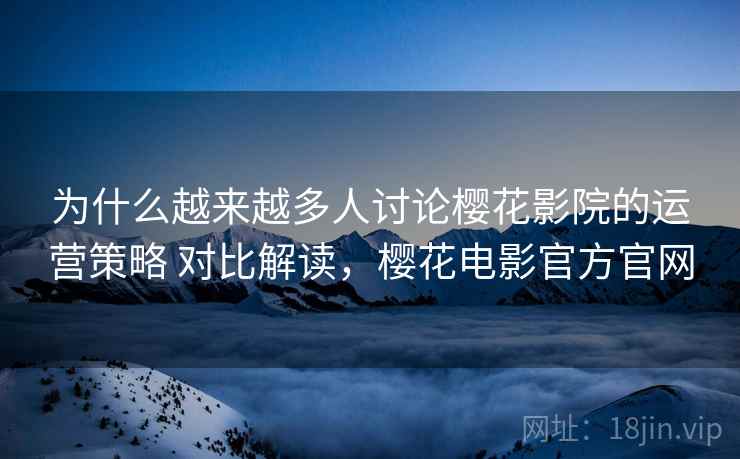 为什么越来越多人讨论樱花影院的运营策略 对比解读，樱花电影官方官网