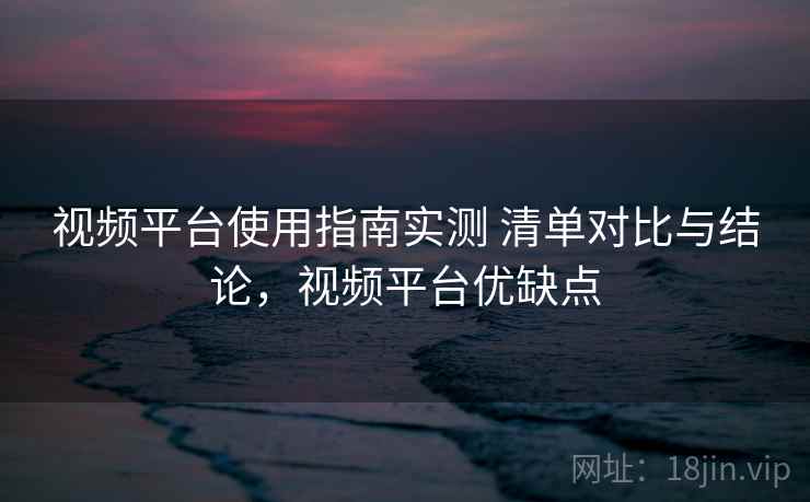 视频平台使用指南实测 清单对比与结论，视频平台优缺点