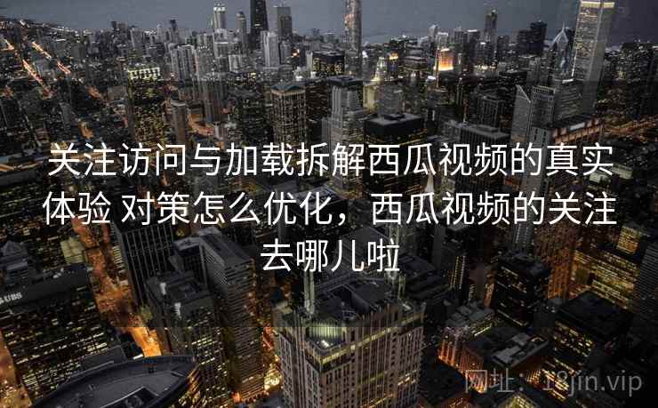 关注访问与加载拆解西瓜视频的真实体验 对策怎么优化，西瓜视频的关注去哪儿啦