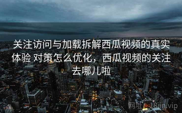 关注访问与加载拆解西瓜视频的真实体验 对策怎么优化，西瓜视频的关注去哪儿啦