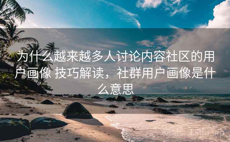 为什么越来越多人讨论内容社区的用户画像 技巧解读，社群用户画像是什么意思