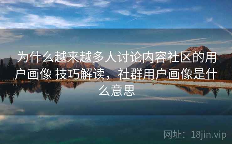 为什么越来越多人讨论内容社区的用户画像 技巧解读，社群用户画像是什么意思