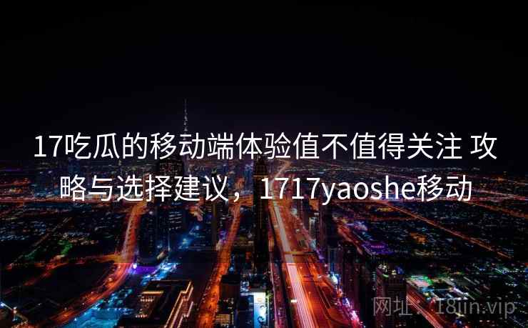 17吃瓜的移动端体验值不值得关注 攻略与选择建议，1717yaoshe移动