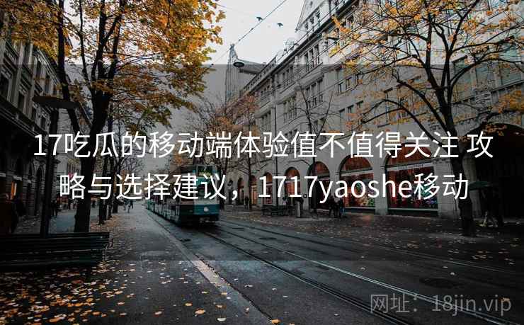 17吃瓜的移动端体验值不值得关注 攻略与选择建议，1717yaoshe移动