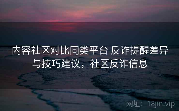内容社区对比同类平台 反诈提醒差异与技巧建议，社区反诈信息