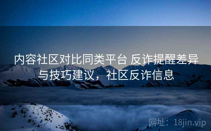 内容社区对比同类平台 反诈提醒差异与技巧建议，社区反诈信息