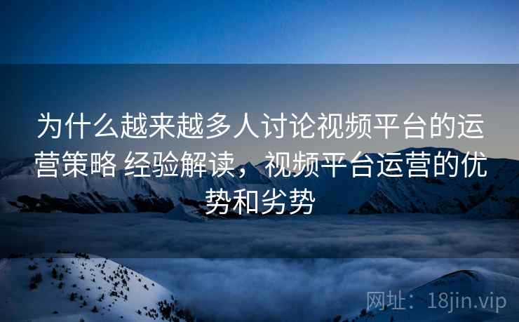 为什么越来越多人讨论视频平台的运营策略 经验解读，视频平台运营的优势和劣势