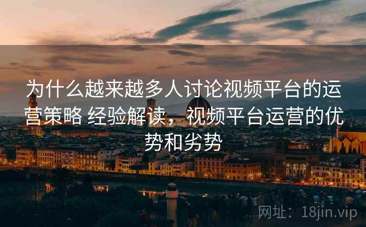 为什么越来越多人讨论视频平台的运营策略 经验解读，视频平台运营的优势和劣势