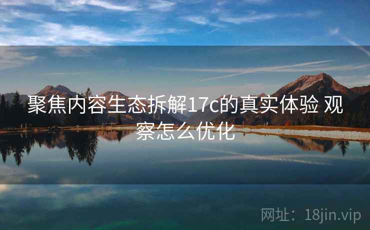 聚焦内容生态拆解17c的真实体验 观察怎么优化