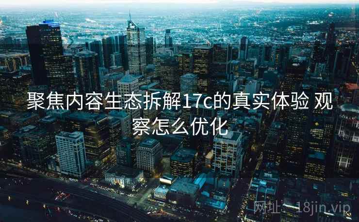 聚焦内容生态拆解17c的真实体验 观察怎么优化