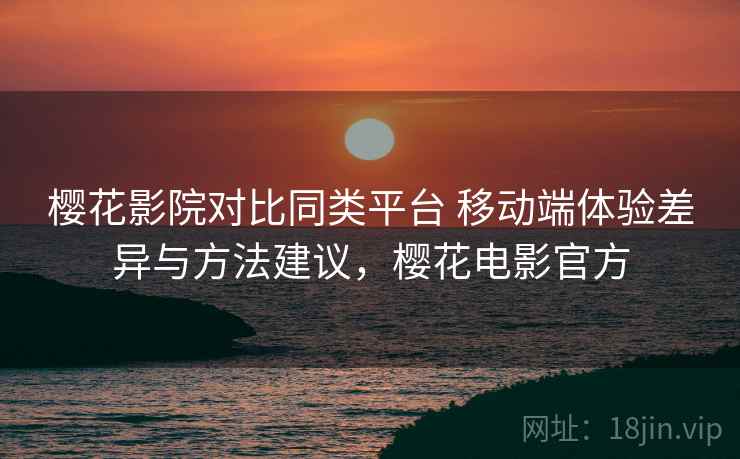 樱花影院对比同类平台 移动端体验差异与方法建议，樱花电影官方