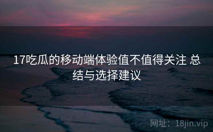 17吃瓜的移动端体验值不值得关注 总结与选择建议